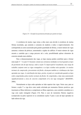 Relatório Final de IC - Concepção e análise de estruturas de edifícios em Concreto Armado
22
Figura 2.8 – Exemplo de pavimento formado por painéis de lajes.
A existência de muitas vigas torna a obra mais cara devido à existência de muitas
fôrmas recortadas, que aumenta o consumo de madeira e reduz o reaproveitamento. Em
contrapartida ao custo ocasionado pela grande quantidade de fôrmas, o maior número de vigas
aumenta o número de pórticos, aumentando a rigidez do edifício. O maior número de vigas
encurta o caminho que a carga percorre até o solo, possibilitando aplicar elementos de
concreto armado mais esbeltos.
Para o dimensionamento das vigas, as lajes maciça podem contribuir para a formar
uma seção T. “ A seção T é bastante comum nas estruturas moldadas no local quando as lajes
do pavimento são do tipo maciça, onde a seção T é imperceptível visualmente, mas surge do
trabalho conjunto entre as vigas retangulares e as lajes vizinhas nela apoiadas. As tensões
normais de compressão, provenientes da flexão, alcançam também as vizinhanças das lajes
apoiadas nas vigas. A contribuição das lajes, porém, só pode ser considerada quando as lajes
estão comprimidas pelas tensões normais da flexão. Se comprimida, a laje atua aumentando
significativamente a área de concreto comprimido (A’c) da viga retangular” (BASTOS¹,
2006).
Normalmente as lajes estão apoiadas no lado superior das vigas. Neste caso, para se
formar a seção T a viga deve estar sendo solicitada por momentos fletores positivos, que
tracionam as fibras inferiores e comprimem as fibras superiores, caso contrário considera-se a
viga com seção retangular (Figura 2.9). Para o caso de momentos fletores negativos
(compressão na parte superior) só se consideram seções T para o caso de lajes apoiadas no
lado inferior da viga.
 