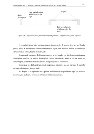 Relatório Final de IC - Concepção e análise de estruturas de edifícios em Concreto Armado
23
Seção T
Laje apoiada sobre
o lado superior da
viga
Laje apoiada sobre
o lado inferior da
viga
Seção
Retangular
Figura 2.9 – Seção solicitada por momento fletor positivo – compressão na parte superior.
A contribuição de lajes maciças para se formar seções T sempre deve ser verificada,
pois a seção T possibilita o dimensionamento de vigas com menores alturas, economia de
armadura e de fôrma, flechas menores, etc.
Uma grande vantagem da laje maciça sobre as nervuradas é o fato de os condutores de
instalações elétricas (e outras instalações) serem espalhadas sobre a fôrma antes da
concretagem, evitando a abertura de furos para passagens de condutores.
Como este tipo de laje já vem sendo empregado há muitos anos, o mercado de trabalho
oferece mão-de-obra já capacitada.
Na Figura 2.10 apresenta-se a planta arquitetônica do pavimento tipo do Edifício
Exemplo, no qual serão aplicados diferentes sistemas estruturais.
 