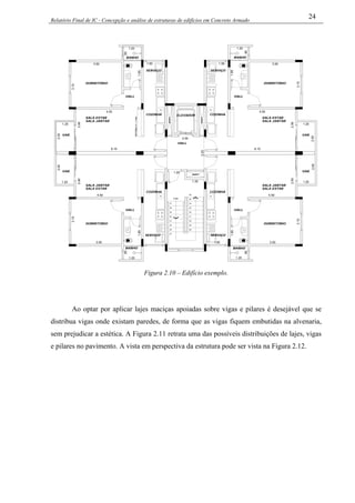 Relatório Final de IC - Concepção e análise de estruturas de edifícios em Concreto Armado
24
SHAFT
SHAFT
ELEVADOR
SHAFT
37
38
39
40
41
SOBE
25
26
27
34
33
32
31
30
29
28
35
36
DORMITÓRIO
SALA JANTAR
SALA ESTAR
HALL
VAR.
COZINHA
SERVIÇO
BANHO
DORMITÓRIO
SALA JANTAR
SALA ESTAR
HALL
VAR.
COZINHA
SERVIÇO
BANHO
DORMITÓRIO
SALA JANTAR
SALA ESTAR
HALL
VAR.
COZINHA
SERVIÇO
BANHO
DORMITÓRIO
SALA JANTAR
SALA ESTAR
HALL
VAR.
COZINHA
BANHO
PEITORILH=1.10m
HALL
SERVIÇO
3.50
3.10
1.20
4.50
2.90
1.20
2.00
6.15
1.85
.90
1.50
2.55
2.25
1.20
3.50
3.10
1.20
4.50
1.20
2.00
6.15
1.85
.90
1.50
3.10
1.20
2.90
1.20
2.00
1.85
.90
3.10
1.20
1.20
2.00
.90
2.902.90
1.35
3.50
4.50
3.501.50
4.50
1.85
Figura 2.10 – Edifício exemplo.
Ao optar por aplicar lajes maciças apoiadas sobre vigas e pilares é desejável que se
distribua vigas onde existam paredes, de forma que as vigas fiquem embutidas na alvenaria,
sem prejudicar a estética. A Figura 2.11 retrata uma das possíveis distribuições de lajes, vigas
e pilares no pavimento. A vista em perspectiva da estrutura pode ser vista na Figura 2.12.
 