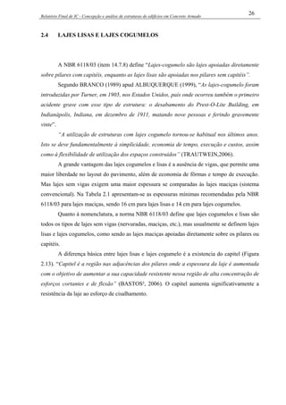 Relatório Final de IC - Concepção e análise de estruturas de edifícios em Concreto Armado
26
2.4 LAJES LISAS E LAJES COGUMELOS
A NBR 6118/03 (item 14.7.8) define “Lajes-cogumelo são lajes apoiadas diretamente
sobre pilares com capitéis, enquanto as lajes lisas são apoiadas nos pilares sem capitéis”.
Segundo BRANCO (1989) apud ALBUQUERQUE (1999), “As lajes-cogumelo foram
introduzidas por Turner, em 1905, nos Estados Unidos, país onde ocorreu também o primeiro
acidente grave com esse tipo de estrutura: o desabamento do Prest-O-Lite Building, em
Indianápolis, Indiana, em dezembro de 1911, matando nove pessoas e ferindo gravemente
vinte”.
“A utilização de estruturas com lajes cogumelo tornou-se habitual nos últimos anos.
Isto se deve fundamentalmente à simplicidade, economia de tempo, execução e custos, assim
como à flexibilidade de utilização dos espaços construídos” (TRAUTWEIN,2006).
A grande vantagem das lajes cogumelos e lisas é a ausência de vigas, que permite uma
maior liberdade no layout do pavimento, além de economia de fôrmas e tempo de execução.
Mas lajes sem vigas exigem uma maior espessura se comparadas às lajes maciças (sistema
convencional). Na Tabela 2.1 apresentam-se as espessuras mínimas recomendadas pela NBR
6118/03 para lajes maciças, sendo 16 cm para lajes lisas e 14 cm para lajes cogumelos.
Quanto à nomenclatura, a norma NBR 6118/03 define que lajes cogumelos e lisas são
todos os tipos de lajes sem vigas (nervuradas, maciças, etc.), mas usualmente se definem lajes
lisas e lajes cogumelos, como sendo as lajes maciças apoiadas diretamente sobre os pilares ou
capitéis.
A diferença básica entre lajes lisas e lajes cogumelo é a existencia do capitel (Figura
2.13). “Capitel é a região nas adjacências dos pilares onde a espessura da laje é aumentada
com o objetivo de aumentar a sua capacidade resistente nessa região de alta concentração de
esforços cortantes e de flexão” (BASTOS², 2006). O capitel aumenta significativamente a
resistência da laje ao esforço de cisalhamento.
 