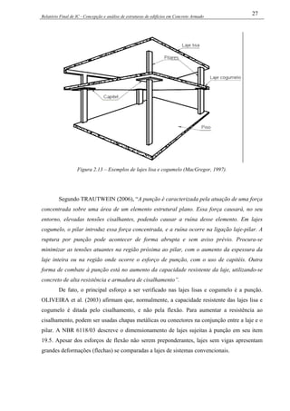 Relatório Final de IC - Concepção e análise de estruturas de edifícios em Concreto Armado
27
Figura 2.13 – Exemplos de lajes lisa e cogumelo (MacGregor, 1997).
Segundo TRAUTWEIN (2006), “A punção é caracterizada pela atuação de uma força
concentrada sobre uma área de um elemento estrutural plano. Essa força causará, no seu
entorno, elevadas tensões cisalhantes, podendo causar a ruína desse elemento. Em lajes
cogumelo, o pilar introduz essa força concentrada, e a ruína ocorre na ligação laje-pilar. A
ruptura por punção pode acontecer de forma abrupta e sem aviso prévio. Procura-se
minimizar as tensões atuantes na região próxima ao pilar, com o aumento da espessura da
laje inteira ou na região onde ocorre o esforço de punção, com o uso de capitéis. Outra
forma de combate à punção está no aumento da capacidade resistente da laje, utilizando-se
concreto de alta resistência e armadura de cisalhamento”.
De fato, o principal esforço a ser verificado nas lajes lisas e cogumelo é a punção.
OLIVEIRA et al. (2003) afirmam que, normalmente, a capacidade resistente das lajes lisa e
cogumelo é ditada pelo cisalhamento, e não pela flexão. Para aumentar a resistência ao
cisalhamento, podem ser usadas chapas metálicas ou conectores na conjunção entre a laje e o
pilar. A NBR 6118/03 descreve o dimensionamento de lajes sujeitas à punção em seu item
19.5. Apesar dos esforços de flexão não serem preponderantes, lajes sem vigas apresentam
grandes deformações (flechas) se comparadas a lajes de sistemas convencionais.
 