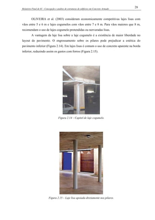 Relatório Final de IC - Concepção e análise de estruturas de edifícios em Concreto Armado
28
OLIVEIRA et al. (2003) consideram economicamente competitivas lajes lisas com
vãos entre 5 e 6 m e lajes cogumelos com vãos entre 7 e 8 m. Para vãos maiores que 8 m,
recomendam o uso de lajes cogumelo protendidas ou nervuradas lisas.
A vantagem da laje lisa sobre a laje cogumelo é a existência de maior liberdade no
layout do pavimento. O engrossamento sobre os pilares pode prejudicar a estética do
pavimento inferior (Figura 2.14). Em lajes lisas é comum o uso de concreto aparente na borda
inferior, reduzindo assim os gastos com forros (Figura 2.15).
Figura 2.14 – Capitel de laje cogumelo.
Figura 2.15 – Laje lisa apoiada diretamente nos pilares.
 