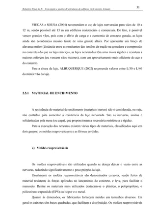 Relatório Final de IC - Concepção e análise de estruturas de edifícios em Concreto Armado
31
VIEGAS e SOUSA (2004) recomendam o uso de lajes nervuradas para vãos de 10 a
12 m, sendo possível até 15 m em edifícios residenciais e comerciais. De fato, é possível
vencer grandes vãos, pois com o alívio de carga e a economia de concreto gerada, as lajes
ainda são econômicas mesmo tendo de uma grande altura. Por apresentar um braço de
alavanca maior (distância entre as resultantes das tensões de tração na armadura e compressão
no concreto) do que as lajes maciças, as lajes nervuradas têm uma maior rigidez e resistem a
maiores esforços (ou vencem vãos maiores), com um aproveitamento mais eficiente do aço e
do concreto.
Para a altura da laje, ALBUQUERQUE (2002) recomenda valores entre L/30 e L/40
do menor vão da laje.
2.5.1 MATERIAL DE ENCHIMENTO
A resistência do material de enchimento (materiais inertes) não é considerada, ou seja,
não contribui para aumentar a resistência da laje nervurada. São as nervuras, unidas e
solidarizadas pela mesa (ou capa), que proporcionam a necessária resistência e rigidez.
Para a execução das nervuras existem vários tipos de materiais, classificados aqui em
dois grupos: os moldes reaproveitáveis e as fôrmas perdidas.
a) Moldes reaproveitáveis
Os moldes reaproveitáveis são utilizados quando se deseja deixar o vazio entre as
nervuras, reduzindo significativamente o peso próprio da laje.
Usualmente os moldes reaproveitáveis são denominados caixotes, sendo feitos de
material resistente às forças aplicadas no lançamento do concreto, e leve, para facilitar o
manuseio. Dentre os materiais mais utilizados destacam-se o plástico, o polipropileno, o
poliestireno expandido (EPS) ou isopor e o metal.
Quanto às dimensões, os fabricantes fornecem moldes em tamanhos diversos. Em
geral os caixotes têm bases quadradas, que facilitam a distribuição. Os moldes reaproveitáveis
 