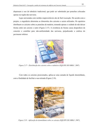 Relatório Final de IC - Concepção e análise de estruturas de edifícios em Concreto Armado
32
dispensam o uso do tabuleiro tradicional, que pode ser substituído por pranchas colocadas
apenas na região das nervuras.
Lajes nervuradas com moldes reaproveitáveis são de fácil execução. De acordo com o
projeto, o engenheiro determina as dimensões dos caixotes a serem utilizados. Os operários
distribuem os caixotes sobre as pranchas de madeira, tomando apenas o cuidado de não deixar
frestas entre um caixote e outro (Figura 2.17). A existência de frestas causa desperdício de
concreto e contribui para não-uniformidade das nervuras, prejudicando a estética do
pavimento inferior.
Figura 2.17 – Distribuição dos caixotes sobre o tabuleiro (EQUIPE DE OBRA¹, 2007).
Com todos os caixotes posicionados, aplica-se uma camada de líquido desmoldante,
com a finalidade de facilitar a sua retirada (Figura 2.18).
Figura 2.18 – Aplicação do desmoldante sobre os caixotes (EQUIPE DE OBRA¹, 2007).
 