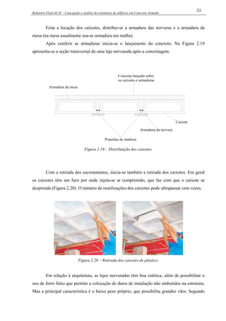 Relatório Final de IC - Concepção e análise de estruturas de edifícios em Concreto Armado
33
Feita a locação dos caixotes, distribui-se a armadura das nervuras e a armadura da
mesa (na mesa usualmente usa-se armadura em malha).
Após conferir as armaduras inicia-se o lançamento do concreto. Na Figura 2.19
apresenta-se a seção transversal de uma laje nervurada após a concretagem.
Pranchas de madeira
Caixote
Armadura da nervura
Armadura da mesa
Concreto lançado sobre
os caixotes e armaduras
Figura 2.19 - Distribuição dos caixotes.
Com a retirada dos escoramentos, inicia-se também a retirada dos caixotes. Em geral
os caixotes têm um furo por onde injeta-se ar comprimido, que faz com que o caixote se
desprenda (Figura 2.20). O número de reutilizações dos caixotes pode ultrapassar cem vezes.
Figura 2.20 – Retirada dos caixotes de plástico.
Em relação à arquitetura, as lajes nervuradas têm boa estética, além de possibilitar o
uso de forro falso que permite a colocação de dutos de instalação não embutidos na estrutura.
Mas a principal característica é o baixo peso próprio, que possibilita grandes vãos. Segundo
 