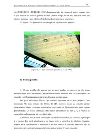 Relatório Final de IC - Concepção e análise de estruturas de edifícios em Concreto Armado
34
ALBUQUERQUE e PINHEIRO (2002), lajes nervuradas são capazes de vencer grandes vãos,
o que implica em maiores painéis de lajes (podem atingir até 80 m²) apoiados sobre um
número menor de vigas, não interferindo significativamente na arquitetura.
Na Figura 2.21 apresenta-se um exemplo de laje nervurada aparente.
Figura 2.21 – Laje nervurada aparente (LATEX, 2001).
b) Fôrmas perdidas
As fôrmas perdidas são aquelas que ao serem usadas, permanecem na laje, como
material inerte ou de enchimento. As resistências destes materiais não são consideradas, ou
seja, não contribuem para aumentar a resistência da laje nervurada.
Em geral utilizam-se blocos cujo material apresenta baixo peso próprio e boa
resistência. Os mais comuns são blocos de EPS (isopor), blocos de cimento celular
autoclavado e blocos cerâmicos, amplamente empregados em lajes nervuradas sobre vigotas
pré-fabricadas. Os blocos cerâmicos serão melhor apresentados no item 2.7.2.4, relativo ao
material de enchimento de lajes pré-fabricadas.
Apesar dos blocos serem constituídos de materiais diferentes, na execução o princípio
é o mesmo. Em geral, distribuem-se os blocos sobre a superfície do tabuleiro (madeira,
vigotas, etc.), distribuem-se as armaduras e por fim lança-se o concreto. Mas cada tipo de
enchimento apresenta algumas características que devem ser levadas em conta.
 