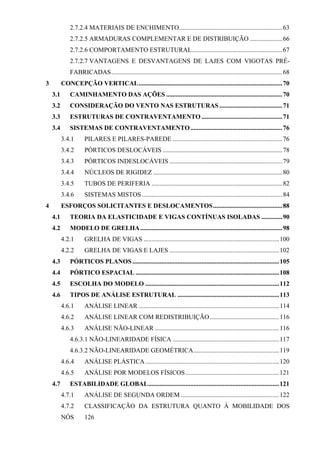 2.7.2.4 MATERIAIS DE ENCHIMENTO................................................................63
2.7.2.5 ARMADURAS COMPLEMENTAR E DE DISTRIBUIÇÃO ....................66
2.7.2.6 COMPORTAMENTO ESTRUTURAL........................................................67
2.7.2.7 VANTAGENS E DESVANTAGENS DE LAJES COM VIGOTAS PRÉ-
FABRICADAS..........................................................................................................68
3 CONCEPÇÃO VERTICAL.........................................................................................70
3.1 CAMINHAMENTO DAS AÇÕES ........................................................................70
3.2 CONSIDERAÇÃO DO VENTO NAS ESTRUTURAS .......................................71
3.3 ESTRUTURAS DE CONTRAVENTAMENTO ..................................................71
3.4 SISTEMAS DE CONTRAVENTAMENTO.........................................................76
3.4.1 PILARES E PILARES-PAREDE ....................................................................76
3.4.2 PÓRTICOS DESLOCÁVEIS ..........................................................................78
3.4.3 PÓRTICOS INDESLOCÁVEIS ......................................................................79
3.4.4 NÚCLEOS DE RIGIDEZ ................................................................................80
3.4.5 TUBOS DE PERIFERIA .................................................................................82
3.4.6 SISTEMAS MISTOS .......................................................................................84
4 ESFORÇOS SOLICITANTES E DESLOCAMENTOS...........................................88
4.1 TEORIA DA ELASTICIDADE E VIGAS CONTÍNUAS ISOLADAS .............90
4.2 MODELO DE GRELHA........................................................................................98
4.2.1 GRELHA DE VIGAS ....................................................................................100
4.2.2 GRELHA DE VIGAS E LAJES ....................................................................102
4.3 PÓRTICOS PLANOS...........................................................................................105
4.4 PÓRTICO ESPACIAL .........................................................................................108
4.5 ESCOLHA DO MODELO ...................................................................................112
4.6 TIPOS DE ANÁLISE ESTRUTURAL ...............................................................113
4.6.1 ANÁLISE LINEAR .......................................................................................114
4.6.2 ANÁLISE LINEAR COM REDISTRIBUIÇÃO...........................................116
4.6.3 ANÁLISE NÃO-LINEAR .............................................................................116
4.6.3.1 NÃO-LINEARIDADE FÍSICA ..................................................................117
4.6.3.2 NÃO-LINEARIDADE GEOMÉTRICA.....................................................119
4.6.4 ANÁLISE PLÁSTICA...................................................................................120
4.6.5 ANÁLISE POR MODELOS FÍSICOS..........................................................121
4.7 ESTABILIDADE GLOBAL.................................................................................121
4.7.1 ANÁLISE DE SEGUNDA ORDEM .............................................................122
4.7.2 CLASSIFICAÇÃO DA ESTRUTURA QUANTO À MOBILIDADE DOS
NÓS 126
 