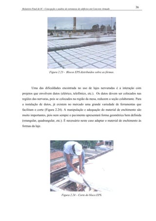 Relatório Final de IC - Concepção e análise de estruturas de edifícios em Concreto Armado
36
Figura 2.23 - Blocos EPS distribuídos sobre as fôrmas.
Uma das dificuldades encontrada no uso de lajes nervuradas é a interação com
projetos que envolvem dutos (elétrico, telefônico, etc.). Os dutos devem ser colocados nas
regiões das nervuras, pois se colocados na região da mesa, reduzem a seção colaborante. Para
a instalação de dutos, já existem no mercado uma grande variedade de ferramentas que
facilitam o corte (Figura 2.24). A manipulação e adequação do material de enchimento são
muito importantes, pois nem sempre o pavimento apresentará forma geométrica bem definida
(retangular, quadrangular, etc.). É necessário neste caso adaptar o material de enchimento às
formas da laje.
Figura 2.24 – Corte do bloco EPS.
 