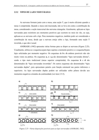 Relatório Final de IC - Concepção e análise de estruturas de edifícios em Concreto Armado
37
2.5.2 TIPOS DE LAJES NERVURADAS
As nervuras formam junto com a mesa, uma seção T, que é muito eficiente quando a
mesa é comprimida. Quando a mesa está tracionada, não se leva em conta a contribuição da
mesa, considerando a seção transversal das nervuras retangular. Geralmente, aplicam-se lajes
nervuradas para resistirem aos momentos positivos que ocorrem no meio do vão, ou seja,
aplicam-se as nervuras sob a laje. Para momentos negativos, também pode ser considerada a
contribuição da mesa, desde que a nervura esteja sobre a laje, formando uma seção T
invertida, o que não é usual.
ANDRADE (1982) apresenta várias formas para se dispor as nervuras (Figura 2.25).
Usualmente, utiliza-se o esquema a para lajes sujeitas a momento positivo e o esquema b para
lajes solicitadas por momento negativo. Os esquemas de b a h embora possíveis não são
muito vistos na prática. Os esquemas a, c e g são denominados “lajes nervuradas diretas”,
sendo o tipo mais tradicional (mesa superior comprimida). Os esquemas b e d são
denominados de “lajes nervuradas invertidas”. Os outros esquemas são denominados “lajes
nervuradas duplas”, pois apresentam painéis com função estrutural nas partes inferiores e
superiores. As lajes nervuradas duplas podem ser utilizadas sobre pilares devido aos
momentos negativos oriundos da continuidade (ver item 2.5.5).
Figura 2.25 - Várias disposições possíveis para as lajes nervuradas (ANDRADE, 1982).
 