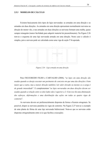 Relatório Final de IC - Concepção e análise de estruturas de edifícios em Concreto Armado
38
2.5.3 MODELOS DE CÁLCULO
Existem basicamente dois tipos de lajes nervuradas: as armadas em uma direção e as
armadas em duas direções. As armadas em uma direção apresentam normalmente nervuras na
direção do menor vão, e nas armadas em duas direções as nervuras formam uma malha, quase
sempre retangular (maior facilidade para adquirir material de preenchimento). Na Figura 2.26
tem-se o esquema de uma laje nervurada armada em uma direção. Neste caso o cálculo é
simples, pois a nervura pode ser calculada como uma viga de seção T bi-apoiada.
Figura 2.26 – Laje armada em uma direção.
Para FIGUEIREDO FILHO e CARVALHO (2004), “as lajes em uma direção são
usadas quando se deseja executar um pavimento de concreto em que uma das direções é bem
maior que a outra, mas a menor direção também é de valor elevado ou mesmo se a carga é
de grande intensidade”. E complementam “as lajes nervuradas em duas direções devem ser
usadas quando a relação entre os dois lados não é superior a 2. Com isso há uma diminuição
dos esforços, deformações e uma distribuição das ações em todas as quatro vigas de
contorno”.
As nervuras devem ser preferencialmente dispostas de forma a ficarem ortogonais. Se
possível, dispor as nervuras paralelas às vigas de contorno. Na Figura 2.27 tem-se o exemplo
de uma planta de fôrma de uma laje nervurada bidirecional. Nota-se que as nervuras estão
dispostas ortogonalmente entre si (o que facilita a execução).
 