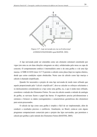 Relatório Final de IC - Concepção e análise de estruturas de edifícios em Concreto Armado
39
Figura 2.27 - Laje nervurada em cruz ou bi-direcional
(CÓDIGO ENGENHARIA apud BASTOS, 2005).
A laje nervurada pode ser entendida como um elemento estrutural constituído por
vigas (em uma ou em duas direções ortogonais ou não), solidarizadas pela mesa ou capa de
concreto. O comportamento estático é intermediário entre o de uma grelha e o de uma laje
maciça. A NBR 6118/03 (item 14.7.7) permite o cálculo como placa (laje) no regime elástico,
desde que certas condições sejam obedecidas. Neste caso de cálculo como laje maciça o
cálculo é chamado simplificado.
Quando for necessário o projeto de uma laje nervurada de modo mais refinado que
aquele proporcionado pelo “cálculo simplificado”, deve-se calcular os esforços solicitantes e
os deslocamentos considerando-se a laje como uma grelha, ou, o que é ainda mais refinado,
considerar o método dos Elementos Finitos. No caso do cálculo usando o método de analogia
de grelha, as nervuras fazem o papel das barras. O engenheiro precisa pré-dimensionar a
estrutura e fornecer os dados (carregamentos e características geométricas dos elementos)
para serem processados.
O cálculo da laje como uma grelha é simples e fácil de ser implementado, além de
conduzir a resultados precisos e confiáveis. Atualmente, no Brasil, conta-se com alguns
programas computacionais comerciais para o projeto das lajes nervuradas, que permitem o
cálculo por grelhas e pelo método dos Elementos Finitos (BASTOS, 2005).
 