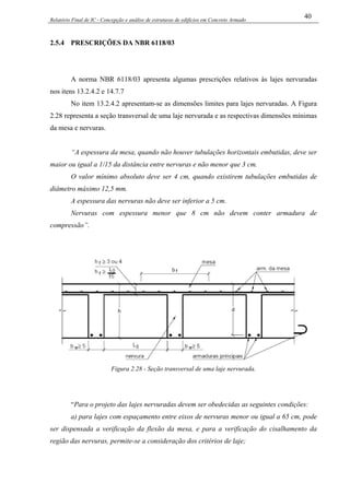 Relatório Final de IC - Concepção e análise de estruturas de edifícios em Concreto Armado
40
2.5.4 PRESCRIÇÕES DA NBR 6118/03
A norma NBR 6118/03 apresenta algumas prescrições relativos às lajes nervuradas
nos itens 13.2.4.2 e 14.7.7
No item 13.2.4.2 apresentam-se as dimensões limites para lajes nervuradas. A Figura
2.28 representa a seção transversal de uma laje nervurada e as respectivas dimensões mínimas
da mesa e nervuras.
“A espessura da mesa, quando não houver tubulações horizontais embutidas, deve ser
maior ou igual a 1/15 da distância entre nervuras e não menor que 3 cm.
O valor mínimo absoluto deve ser 4 cm, quando existirem tubulações embutidas de
diâmetro máximo 12,5 mm.
A espessura das nervuras não deve ser inferior a 5 cm.
Nervuras com espessura menor que 8 cm não devem conter armadura de
compressão”.
Figura 2.28 - Seção transversal de uma laje nervurada.
“Para o projeto das lajes nervuradas devem ser obedecidas as seguintes condições:
a) para lajes com espaçamento entre eixos de nervuras menor ou igual a 65 cm, pode
ser dispensada a verificação da flexão da mesa, e para a verificação do cisalhamento da
região das nervuras, permite-se a consideração dos critérios de laje;
 