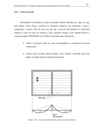 Relatório Final de IC - Concepção e análise de estruturas de edifícios em Concreto Armado
42
2.5.5 VINCULAÇÃO
Normalmente se considera as lajes nervuradas somente apoiadas nas vigas, ou seja,
sem engaste. Desta forma, evitam-se os momentos negativos que tracionam a mesa e
comprimem a nervura. Mas há casos em que não é possivel desconsiderar os momentos
negativos, como em lajes em balanço e lajes contínuas (Figura 2.29). Quando houver o
momento negativo PINHEIRO et al. (2003) recomendam duas alternativas:
• limitar o momento fletor ao valor correspondente à resistência da nervura
compressão;
• utilizar mesa na parte inferior (Figura 2.30), situação conhecida como laje
dupla, ou região maciça de dimensão adequada.
Figura 2.29 – Laje nervurada contínua sobre viga intermediária.
 