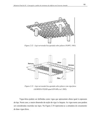 Relatório Final de IC - Concepção e análise de estruturas de edifícios em Concreto Armado
44
Figura 2.32 – Laje nervurada lisa apoiada sobre pilares (NAWY, 1985).
Figura 2.33 – Laje nervurada lisa apoiada sobre pilares com viga-faixa
(ALMEIDA FILHO apud JOVAIR et al. 2005).
Vigas-faixa podem ser definidas como vigas que apresentam altura igual à espessura
da laje. Neste caso, a maior dimensão da seção da viga é a largura. As vigas neste caso podem
ser consideradas inseridas nas lajes. Na Figura 2.34 representa-se a armadura do cruzamento
de duas vigas-faixa.
 