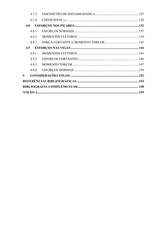 4.7.3 PARÂMETRO DE INSTABILIDADE α......................................................127
4.7.4 COEFICIENTE γz...........................................................................................130
4.8 ESFORÇOS NOS PILARES................................................................................132
4.8.1 ESFORÇOS NORMAIS ................................................................................137
4.8.2 MOMENTOS FLETORES ............................................................................139
4.8.3 FORÇA CORTANTE E MOMENTO TORÇOR ..........................................143
4.9 ESFORÇOS NAS VIGAS.....................................................................................144
4.9.1 MOMENTOS FLETORES ............................................................................145
4.9.2 ESFORÇOS CORTANTES ...........................................................................146
4.9.3 MOMENTO TORÇOR ..................................................................................147
4.9.4 ESFORÇOS NORMAIS ................................................................................150
5 CONSIDERAÇÕES FINAIS .....................................................................................152
REFERÊNCIAS BIBLIOGRÁFICAS .............................................................................154
BIBLIOGRAFIA COMPLEMENTAR............................................................................158
ANEXO A..............................................................................................................................159
 