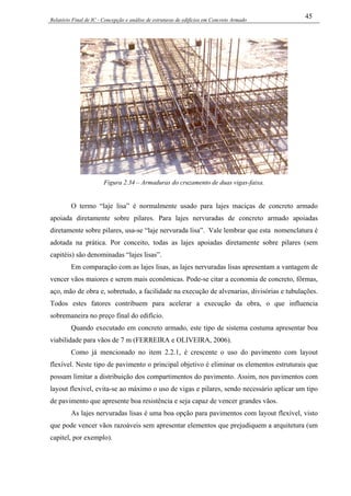 Relatório Final de IC - Concepção e análise de estruturas de edifícios em Concreto Armado
45
Figura 2.34 – Armaduras do cruzamento de duas vigas-faixa.
O termo “laje lisa” é normalmente usado para lajes maciças de concreto armado
apoiada diretamente sobre pilares. Para lajes nervuradas de concreto armado apoiadas
diretamente sobre pilares, usa-se “laje nervurada lisa”. Vale lembrar que esta nomenclatura é
adotada na prática. Por conceito, todas as lajes apoiadas diretamente sobre pilares (sem
capitéis) são denominadas “lajes lisas”.
Em comparação com as lajes lisas, as lajes nervuradas lisas apresentam a vantagem de
vencer vãos maiores e serem mais econômicas. Pode-se citar a economia de concreto, fôrmas,
aço, mão de obra e, sobretudo, a facilidade na execução de alvenarias, divisórias e tubulações.
Todos estes fatores contribuem para acelerar a execução da obra, o que influencia
sobremaneira no preço final do edifício.
Quando executado em concreto armado, este tipo de sistema costuma apresentar boa
viabilidade para vãos de 7 m (FERREIRA e OLIVEIRA, 2006).
Como já mencionado no item 2.2.1, é crescente o uso do pavimento com layout
flexível. Neste tipo de pavimento o principal objetivo é eliminar os elementos estruturais que
possam limitar a distribuição dos compartimentos do pavimento. Assim, nos pavimentos com
layout flexível, evita-se ao máximo o uso de vigas e pilares, sendo necessário aplicar um tipo
de pavimento que apresente boa resistência e seja capaz de vencer grandes vãos.
As lajes nervuradas lisas é uma boa opção para pavimentos com layout flexível, visto
que pode vencer vãos razoáveis sem apresentar elementos que prejudiquem a arquitetura (um
capitel, por exemplo).
 
