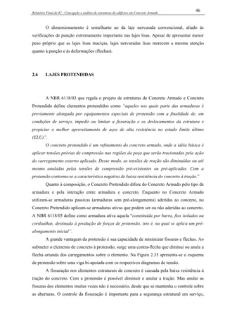 Relatório Final de IC - Concepção e análise de estruturas de edifícios em Concreto Armado
46
O dimensionamento é semelhante ao da laje nervurada convencional, aliado às
verificações de punção extremamente importante nas lajes lisas. Apesar de apresentar menor
peso próprio que as lajes lisas maciças, lajes nervuradas lisas merecem a mesma atenção
quanto á punção e às deformações (flechas).
2.6 LAJES PROTENDIDAS
A NBR 6118/03 que regula o projeto de estruturas de Concreto Armado e Concreto
Protendido define elementos protendidos como “aqueles nos quais parte das armaduras é
previamente alongada por equipamentos especiais de protensão com a finalidade de, em
condições de serviço, impedir ou limitar a fissuração e os deslocamentos da estrutura e
propiciar o melhor aproveitamento de aços de alta resistência no estado limite último
(ELU)”.
O concreto protendido é um refinamento do concreto armado, onde a idéia básica é
aplicar tensões prévias de compressão nas regiões da peça que serão tracionadas pela ação
do carregamento externo aplicado. Desse modo, as tensões de tração são diminuídas ou até
mesmo anuladas pelas tensões de compressão pré-existentes ou pré-aplicadas. Com a
protensão contorna-se a característica negativa de baixa resistência do concreto à tração.”
Quanto à composição, o Concreto Protendido difere do Concreto Armado pelo tipo de
armadura e pela interação entre armadura e concreto. Enquanto no Concreto Armado
utilizam-se armaduras passivas (armaduras sem pré-alongamento) aderidas ao concreto, no
Concreto Protendido aplicam-se armaduras ativas que podem ser ou não aderidas ao concreto.
A NBR 6118/03 define como armadura ativa aquela “constituída por barra, fios isolados ou
cordoalhas, destinada à produção de forças de protensão, isto é, na qual se aplica um pré-
alongamento inicial”.
A grande vantagem da protensão é sua capacidade de minimizar fissuras e flechas. Ao
submeter o elemento de concreto à protensão, surge uma contra-flecha que diminui ou anula a
flecha oriunda dos carregamentos sobre o elemento. Na Figura 2.35 apresenta-se o esquema
de protensão sobre uma viga bi-apoiada com os respectivos diagramas de tensão.
A fissuração nos elementos estruturais de concreto é causada pela baixa resistência à
tração do concreto. Com a protensão é possível diminuir e anular a tração. Mas anular as
fissuras dos elementos muitas vezes não é necessário, desde que se mantenha o controle sobre
as aberturas. O controle da fissuração é importante para a segurança estrutural em serviço,
 