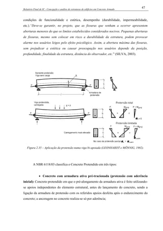 Relatório Final de IC - Concepção e análise de estruturas de edifícios em Concreto Armado
47
condições de funcionalidade e estética, desempenho (durabilidade, impermeabilidade,
etc.).“Deve-se garantir, no projeto, que as fissuras que venham a ocorrer apresentem
aberturas menores do que os limites estabelecidos considerados nocivos. Pequenas aberturas
de fissuras, mesmo sem colocar em risco a durabilidade da estrutura, podem provocar
alarme nos usuários leigos pelo efeito psicológico. Assim, a abertura máxima das fissuras,
sem prejudicar a estética ou causar preocupação nos usuários depende da posição,
profundidade, finalidade da estrutura, distância do observador, etc.” (SILVA, 2003).
Figura 2.35 – Aplicação da protensão numa viga bi-apoiada (LEONHARDT e MÖNNIG, 1982).
A NBR 6118/03 classifica o Concreto Protendido em três tipos:
• Concreto com armadura ativa pré-tracionada (protensão com aderência
inicial): Concreto protendido em que o pré-alongamento da armadura ativa é feito utilizando-
se apoios independentes do elemento estrutural, antes do lançamento do concreto, sendo a
ligação da armadura de protensão com os referidos apoios desfeita após o endurecimento do
concreto; a ancoragem no concreto realiza-se só por aderência;
 