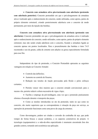 Relatório Final de IC - Concepção e análise de estruturas de edifícios em Concreto Armado
48
• Concreto com armadura ativa pós-tracionada com aderência (protensão
com aderência posterior): Concreto protendido em que o pré-alongamento da armadura
ativa é realizado após o endurecimento do concreto, sendo utilizadas, como apoios, partes do
próprio elemento estrutural, criando posteriormente aderência com o concreto de modo
permanente, por meio da injeção das bainhas;
Concreto com armadura ativa pós-tracionada sem aderência (protensão sem
aderência): Concreto protendido em que o pré-alongamento da armadura ativa é realizado
após o endurecimento do concreto, sendo utilizados, como apoios, partes do próprio elemento
estrutural, mas não sendo criada aderência com o concreto, ficando a armadura ligada ao
concreto apenas em pontos localizados. Para o preenchimento das bainhas o item 7.4.5
recomenda o uso de graute, calda de cimento sem adições ou graxa especialmente formulada
para esse fim.
Independente do tipo de protensão, o Concreto Protendido apresenta as seguintes
vantagens em relação ao Concreto Armado:
• Controle das deflexões;
• Aumento no controle de fissuras;
• Redução nas tensões de tração provocadas pela flexão e pelos esforços
cortantes;
• Permite vencer vãos maiores que o concreto armado convencional; para o
mesmo vão, permite reduzir a altura necessária de vigas e lajes;
• Facilita o emprego da pré-moldagem, uma vez que a protensão praticamente
elimina a fissuração durante o transporte das peças;
• Como as tensões introduzidas no ato da protensão, tanto no aço como no
concreto, são muito superiores que as correspondentes à situação da peça em serviço, as
operações de protensão funcionam como uma prova de carga da estrutura.
Como desvantagens, podem ser citadas a corrosão da cordoalha de aço, que pode
romper de forma brusca e causar acidentes, e os aspectos construtivos de projeto. A
tecnologia (equipamentos) e a mão-de-obra especializada é raramente encontrada fora dos
grandes centros, tornando anti-econômica sua aplicação.
 