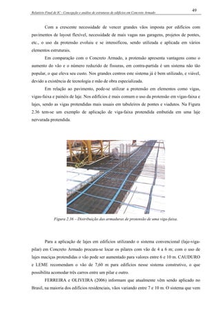 Relatório Final de IC - Concepção e análise de estruturas de edifícios em Concreto Armado
49
Com a crescente necessidade de vencer grandes vãos imposta por edifícios com
pavimentos de layout flexível, necessidade de mais vagas nas garagens, projetos de pontes,
etc., o uso da protensão evoluiu e se intensificou, sendo utilizada e aplicada em vários
elementos estruturais.
Em comparação com o Concreto Armado, a protensão apresenta vantagens como o
aumento do vão e o número reduzido de fissuras, em contra-partida é um sistema não tão
popular, o que eleva seu custo. Nos grandes centros este sistema já é bem utilizado, e viável,
devido a existência de tecnologia e mão de obra especializada.
Em relação ao pavimento, pode-se utilizar a protensão em elementos como vigas,
vigas-faixa e painéis de laje. Nos edifícios é mais comum o uso da protensão em vigas-faixa e
lajes, sendo as vigas protendidas mais usuais em tabuleiros de pontes e viadutos. Na Figura
2.36 tem-se um exemplo de aplicação de viga-faixa protendida embutida em uma laje
nervurada protendida.
Figura 2.36 – Distribuição das armaduras de protensão de uma viga-faixa.
Para a aplicação de lajes em edificios utilizando o sistema convencional (laje-viga-
pilar) em Concreto Armado procura-se locar os pilares com vão de 4 a 6 m; com o uso de
lajes maciças protendidas o vão pode ser aumentado para valores entre 6 e 10 m. CAUDURO
e LEME recomendam o vão de 7,60 m para edifícios nesse sistema construtivo, o que
possibilita acomodar três carros entre um pilar e outro.
FERREIRA e OLIVEIRA (2006) informam que atualmente vêm sendo aplicado no
Brasil, na maioria dos edifícios residenciais, vãos variando entre 7 e 10 m. O sistema que vem
 