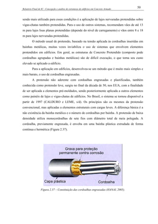 Relatório Final de IC - Concepção e análise de estruturas de edifícios em Concreto Armado
50
sendo mais utilizado para essas condições é a aplicação de lajes nervuradas protendidas sobre
vigas-chatas também protendidas. Para o uso de outros sistemas, recomendam vãos de até 13
m para lajes lisas planas protendidas (depende do nível de carregamento) e vãos entre 8 e 18
m para lajes nervuradas protendidas.
O método usual de protensão, baseado na tensão aplicada às cordoalhas inseridas em
bainhas metálicas, muitas vezes inviabiliza o uso de sistemas que envolvem elementos
protendidos em edifícios. Em geral, as estruturas de Concreto Protendido (composto pode
cordoalhas agrupadas e bainhas metálicas) são de difícil execução, o que torna seu custo
elevado se aplicado a edifício.
Para a aplicação em edifícios, desenvolveu-se um método que é muito mais simples e
mais barato, o uso de cordoalhas engraxadas.
A protensão não aderente com cordoalhas engraxadas e plastificadas, também
conhecida como protensão leve, surgiu no final da década de 50, nos EUA, com a finalidade
de ser aplicada a elementos pré-moldados, sendo posteriormente aplicada a outros elementos
como painéis de lajes e vigas-chatas de edifícios. No Brasil, o sistema se tornou disponível a
partir de 1997 (CALDURO e LEME, s/d). Os princípios são os mesmos da protensão
convencional, mas aplicadas a elementos estruturais com cargas leves. A diferença básica é a
não existência da bainha metálica e o número de cordoalhas por bainha. A protensão de baixa
densidade utiliza monocordoalhas de sete fios com diâmetro total de meia polegada. A
cordoalha, previamente engraxada, é envolta em uma bainha plástica extrudada de forma
contínua e hermética (Figura 2.37).
Figura 2.37 – Constituição das cordoalhas engraxadas (HANAI, 2005).
 