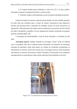 Relatório Final de IC - Concepção e análise de estruturas de edifícios em Concreto Armado
52
• O conjunto bomba-macaco hidráulico é muito leve (35 e 19 kg) e prático,
facilitando o manuseio, transporte horizontal e vertical na obra;
• Protensão simples e descomplicada em uma só etapa de introdução de pressão.
O desenvolvimento de macacos especiais para protensão com dois cilindros paralelos
foi outro fator que contribuiu para o avanço do sistema. Encontram-se hoje disponíveis
macacos que permitem fazer a protensão da cordoalha, mesmo em locais inacessíveis ao
equipamento. Diferentemente dos antigos macacos tradicionais, que possuem um furo central
por onde é introduzida a cordoalha, os novos equipamentos efetuam a protensão em qualquer
ponto da cordoalha (KISS, s/d).
A ancoragem de monocordoalhas é feita de forma individual e é dividida em dois
tipos:
Ancoragem passiva: também chamada de ancoragem “morta”, pode ser definida
como a ancoragem onde não se aplicam tensões diretamente. Os elementos de ancoragem
(armadura de protensão, cunha, porta-cunha, etc.) podem ser localizados externamente ou
internamente ao concreto, sendo mais comum que as ancoragens passivas sejam localizadas
internamente ao concreto, favorecendo a estética. Na Figura 2.39 apresenta-se um exemplo de
ancoragem passiva constituída por cunha e porta-cunha que ficará embutida no concreto.
Figura 2.39 – Acomodação da ancoragem passiva na fôrma.
 