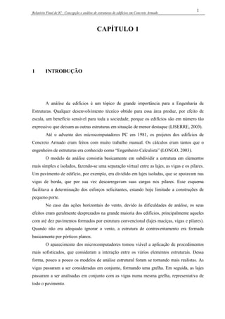 Relatório Final de IC - Concepção e análise de estruturas de edifícios em Concreto Armado
1
CAPÍTULO 1
1 INTRODUÇÃO
A análise de edifícios é um tópico de grande importância para a Engenharia de
Estruturas. Qualquer desenvolvimento técnico obtido para essa área produz, por efeito de
escala, um benefício sensível para toda a sociedade, porque os edifícios são em número tão
expressivo que deixam as outras estruturas em situação de menor destaque (LISERRE, 2003).
Até o advento dos microcomputadores PC em 1981, os projetos dos edifícios de
Concreto Armado eram feitos com muito trabalho manual. Os cálculos eram tantos que o
engenheiro de estruturas era conhecido como “Engenheiro Calculista” (LONGO, 2003).
O modelo de análise consistia basicamente em subdividir a estrutura em elementos
mais simples e isolados, fazendo-se uma separação virtual entre as lajes, as vigas e os pilares.
Um pavimento de edifício, por exemplo, era dividido em lajes isoladas, que se apoiavam nas
vigas de borda, que por sua vez descarregavam suas cargas nos pilares. Esse esquema
facilitava a determinação dos esforços solicitantes, estando hoje limitado a construções de
pequeno porte.
No caso das ações horizontais do vento, devido às dificuldades de análise, os seus
efeitos eram geralmente desprezados na grande maioria dos edifícios, principalmente aqueles
com até dez pavimentos formados por estrutura convencional (lajes maciças, vigas e pilares).
Quando não era adequado ignorar o vento, a estrutura de contraventamento era formada
basicamente por pórticos planos.
O aparecimento dos microcomputadores tornou viável a aplicação de procedimentos
mais sofisticados, que consideram a interação entre os vários elementos estruturais. Dessa
forma, pouco a pouco os modelos de análise estrutural foram se tornando mais realistas. As
vigas passaram a ser consideradas em conjunto, formando uma grelha. Em seguida, as lajes
passaram a ser analisadas em conjunto com as vigas numa mesma grelha, representativa de
todo o pavimento.
 