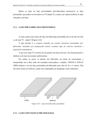 Relatório Final de IC - Concepção e análise de estruturas de edifícios em Concreto Armado
55
Dentre os tipos de lajes pré-moldadas (pré-fabricadas) destacam-se as lajes
protendidas, que podem ser alveolares ou TT (duplo T), as lajes com vigotas (trilhos), as lajes
treliçadas e pré-lajes.
2.7.1 LAJES PRÉ-FABRICADAS PROTENDIDAS
As duas seções mais usuais de lajes pré-fabricadas protendidas são as do tipo alveolar
e a do tipo TT – duplo T (Figura 2.42).
A laje alveolar é o conjunto formado por painéis alveolares protendidos pré-
fabricados, montados por justaposição lateral, eventual capa de concreto estrutural e
material de rejuntamento.
A laje com seção TT consiste em um painel com duas nervuras. Seu funcionamento é
idêntico ao de lajes nervuradas unidirecionais.
Em ambos os casos, os painéis são fabricados em pistas de concretagem e
transportados até a obra, onde são montados (encaixados) e vedados. VIEGAS E SOUZA
(2004) indicam o uso de lajes protendidas pré-fabricadas para vãos de 10 a 11 metros. Não
são muito usuais em edifícios, sendo mais empregadas em shoppings e áreas industriais.
Figura 2.42 - Lajes pré-fabricadas protendidas.
2.7.2 LAJES COM VIGOTAS PRÉ-MOLDADAS
 