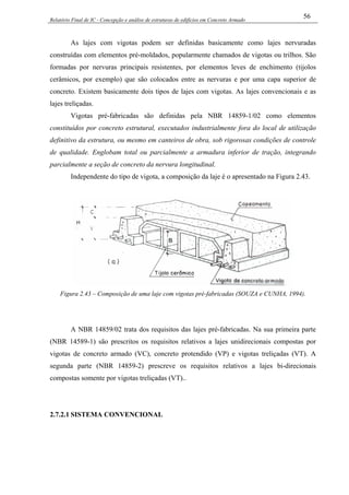 Relatório Final de IC - Concepção e análise de estruturas de edifícios em Concreto Armado
56
As lajes com vigotas podem ser definidas basicamente como lajes nervuradas
construídas com elementos pré-moldados, popularmente chamados de vigotas ou trilhos. São
formadas por nervuras principais resistentes, por elementos leves de enchimento (tijolos
cerâmicos, por exemplo) que são colocados entre as nervuras e por uma capa superior de
concreto. Existem basicamente dois tipos de lajes com vigotas. As lajes convencionais e as
lajes treliçadas.
Vigotas pré-fabricadas são definidas pela NBR 14859-1/02 como elementos
constituídos por concreto estrutural, executados industrialmente fora do local de utilização
definitivo da estrutura, ou mesmo em canteiros de obra, sob rigorosas condições de controle
de qualidade. Englobam total ou parcialmente a armadura inferior de tração, integrando
parcialmente a seção de concreto da nervura longitudinal.
Independente do tipo de vigota, a composição da laje é o apresentado na Figura 2.43.
Figura 2.43 – Composição de uma laje com vigotas pré-fabricadas (SOUZA e CUNHA, 1994).
A NBR 14859/02 trata dos requisitos das lajes pré-fabricadas. Na sua primeira parte
(NBR 14589-1) são prescritos os requisitos relativos a lajes unidirecionais compostas por
vigotas de concreto armado (VC), concreto protendido (VP) e vigotas treliçadas (VT). A
segunda parte (NBR 14859-2) prescreve os requisitos relativos a lajes bi-direcionais
compostas somente por vigotas treliçadas (VT)..
2.7.2.1 SISTEMA CONVENCIONAL
 