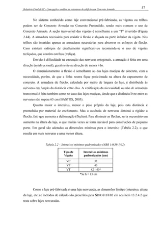 Relatório Final de IC - Concepção e análise de estruturas de edifícios em Concreto Armado
57
No sistema conhecido como laje convencional pré-fabricada, as vigotas ou trilhos
podem ser de Concreto Armado ou Concreto Protendido, sendo mais comum o uso de
Concreto Armado. A seção transversal das vigotas é semelhante a um “T” invertido (Figura
2.44). A armadura necessária para resistir à flexão é alojada na parte inferior da vigota. Nos
trilhos são inseridas apenas as armaduras necessárias para absorver os esforços de flexão.
Caso existam esforços de cisalhamento significativos recomenda-se o uso de vigotas
treliçadas, que contém estribos (treliça).
Devido à dificuldade na execução das nervuras ortogonais, a armação é feita em uma
direção (unidirecional), geralmente na direção do menor vão.
O dimensionamento à flexão é semelhante ao das lajes maciças de concreto, com a
necessidade, porém, de que a linha neutra fique posicionada na altura do capeamento de
concreto. A armadura de flexão, calculada por metro de largura de laje, é distribuída às
nervuras em função da distância entre elas. A verificação da necessidade ou não de armadura
transversal é feita também como no caso das lajes maciças, desde que a distância livre entre as
nervuras não supere 65 cm (BASTOS, 2005).
Quanto maior o intereixo, menor o peso próprio da laje, pois esta distância é
preenchida por material de enchimento. Mas a ausência de nervuras diminui a rigidez a
flexão, fato que aumenta a deformação (flechas). Para diminuir as flechas, seria necessário um
aumento na altura da laje, o que muitas vezes se torna inviável para construções de pequeno
porte. Em geral são adotadas as dimensões mínimas para o intereixo (Tabela 2.2), o que
resulta em mais nervuras e uma menor altura.
Tabela 2.2 – Intereixos mínimos padronizados (NBR 14859-1/02).
Tipo de
Vigota
Intereixos mínimos
padronizados (cm)
VC 33
VP 40
VT 42 - 40*
*Se h < 13 cm
Como a laje pré-fabricada é uma laje nervurada, as dimensões limites (intereixo, altura
da laje, etc.) e métodos de cálculo são prescritos pela NBR 6118/03 em seu item 13.2.4.2 que
trata sobre lajes nervuradas.
 