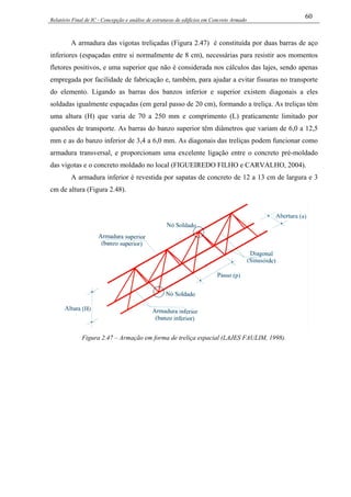 Relatório Final de IC - Concepção e análise de estruturas de edifícios em Concreto Armado
60
A armadura das vigotas treliçadas (Figura 2.47) é constituída por duas barras de aço
inferiores (espaçadas entre si normalmente de 8 cm), necessárias para resistir aos momentos
fletores positivos, e uma superior que não é considerada nos cálculos das lajes, sendo apenas
empregada por facilidade de fabricação e, também, para ajudar a evitar fissuras no transporte
do elemento. Ligando as barras dos banzos inferior e superior existem diagonais a eles
soldadas igualmente espaçadas (em geral passo de 20 cm), formando a treliça. As treliças têm
uma altura (H) que varia de 70 a 250 mm e comprimento (L) praticamente limitado por
questões de transporte. As barras do banzo superior têm diâmetros que variam de 6,0 a 12,5
mm e as do banzo inferior de 3,4 a 6,0 mm. As diagonais das treliças podem funcionar como
armadura transversal, e proporcionam uma excelente ligação entre o concreto pré-moldado
das vigotas e o concreto moldado no local (FIGUEIREDO FILHO e CARVALHO, 2004).
A armadura inferior é revestida por sapatas de concreto de 12 a 13 cm de largura e 3
cm de altura (Figura 2.48).
Figura 2.47 – Armação em forma de treliça espacial (LAJES FAULIM, 1998).
 