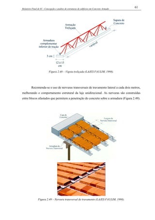 Relatório Final de IC - Concepção e análise de estruturas de edifícios em Concreto Armado
61
Figura 2.48 – Vigota treliçada (LAJES FAULIM, 1998).
Recomenda-se o uso de nervuras transversais de travamento lateral a cada dois metros,
melhorando o comportamento estrutural da laje unidirecional. As nervuras são construídas
entre blocos afastados que permitem a penetração do concreto sobre a armadura (Figura 2.49).
Figura 2.49 – Nervura transversal de travamento (LAJES FAULIM, 1998).
 