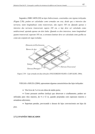 Relatório Final de IC - Concepção e análise de estruturas de edifícios em Concreto Armado
62
Segundo a NBR 14859-2/02 as lajes bidirecionais, construídas com vigotas treliçadas
(Figura 2.50), podem ser calculadas como armadas em cruz, desde que o intereixo das
nervuras, tanto longitudinais como transversais, não supere 105 cm. Quando apenas o
intereixo das nervuras transversais supera 105 cm, a laje deve ser calculada como
unidirecional, apoiada apenas em dois lados. Quando os dois intereixos, tanto longitudinal
quanto transversal, superam 105 cm, a estrutura laminar deve ser calculada como grelha ou
como um conjunto de vigas isoladas.
Figura 2.50 – Laje armada em duas direções (FIGUEIREDO FILHO e CARVALHO, 2004).
VIEGAS e SOUZA (2004), apresentam algumas características das lajes treliçadas:
• Vão livre de 3 a 6 m em obras de médio porte;
• Como possuem estribos (treliça) que absorvem o cisalhamento, podem ser
utilizadas para vãos maiores, de 8 à 12 m, quando projetadas com espessura maiores e
armaduras adicionais;
• Suportam paredes, provocando o desuso de lajes convencionais em lajes de
piso.
2.7.2.3 PAINÉIS TRELIÇADOS
 