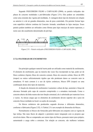 Relatório Final de IC - Concepção e análise de estruturas de edifícios em Concreto Armado
63
Segundo FIGUEIREDO FILHO e CARVALHO (2004), os painéis treliçados são
placas de concreto moduladas e pré-fabricadas (Figura 2.51). Eles podem ser entendidos
como uma extensão das vigotas pré-moldadas. A vantagem deste tipo de elemento em relação
ao anterior é o de ter grandes dimensões, mas de peso controlado. Ele permite formar lajes
com superfície inferior contínua de Concreto Armado, semelhante às lajes maciças. Esses
painéis podem também ser utilizados como fôrmas para lajes maciças de maior espessura, e
neste caso são usualmente denominados de pré-laje.
Figura 2.51 – Painéis treliçados (FIGUEIREDO FILHO e CARVALHO, 2004).
2.7.2.4 MATERIAIS DE ENCHIMENTO
Em princípio qualquer material inerte pode ser utilizado como material de enchimento.
O elemento de enchimento, que na maioria das vezes fica incorporado na laje, pode ser de
bloco cerâmico (lajota), bloco de concreto comum, bloco de concreto celular, bloco de EPS
(isopor) ou outros suficientemente rígidos que não produzam danos ao concreto nem às
armaduras. O mais comum é o uso de tijolos cerâmicos, blocos EPS (isopor) ou uma
combinação destes dois tipos de materiais.
A função do elemento de enchimento é aumentar a altura da laje, aumentar o braço de
alavanca formado pela capa de concreto comprimido e a armadura tracionada. Como o
concreto abaixo da linha neutra não tem função estrutural, ele é substituído por materiais leves
e vazios. As únicas cargas que os elementos de enchimento devem suportar são o peso do
concreto fresco moldado no local e as ações de execução.
Os blocos cerâmicos são produzidos segundo diversas e diferentes dimensões,
conforme o fabricante (Figura 2.52). A Tabela 2.5 é um exemplo de dimensões de blocos.
Normalmente os blocos são fornecidos pelo fabricante em conjunto com as vigotas da
laje treliça. São mais fáceis de adquirir e permitem maior integração com os projetos que
envolvem dutos. Mas se comparados aos outros tipos de blocos, possuem maior peso próprio,
aumentando a carga sobre a estrutura. Em relação ao concreto, são melhores isolantes
 