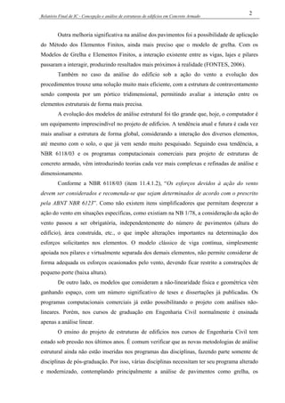 Relatório Final de IC - Concepção e análise de estruturas de edifícios em Concreto Armado
2
Outra melhoria significativa na análise dos pavimentos foi a possibilidade de aplicação
do Método dos Elementos Finitos, ainda mais preciso que o modelo de grelha. Com os
Modelos de Grelha e Elementos Finitos, a interação existente entre as vigas, lajes e pilares
passaram a interagir, produzindo resultados mais próximos à realidade (FONTES, 2006).
Também no caso da análise do edifício sob a ação do vento a evolução dos
procedimentos trouxe uma solução muito mais eficiente, com a estrutura de contraventamento
sendo composta por um pórtico tridimensional, permitindo avaliar a interação entre os
elementos estruturais de forma mais precisa.
A evolução dos modelos de análise estrutural foi tão grande que, hoje, o computador é
um equipamento imprescindível no projeto de edifícios. A tendência atual e futura é cada vez
mais analisar a estrutura de forma global, considerando a interação dos diversos elementos,
até mesmo com o solo, o que já vem sendo muito pesquisado. Seguindo essa tendência, a
NBR 6118/03 e os programas computacionais comerciais para projeto de estruturas de
concreto armado, vêm introduzindo teorias cada vez mais complexas e refinadas de análise e
dimensionamento.
Conforme a NBR 6118/03 (item 11.4.1.2), “Os esforços devidos à ação do vento
devem ser considerados e recomenda-se que sejam determinados de acordo com o prescrito
pela ABNT NBR 6123”. Como não existem itens simplificadores que permitam desprezar a
ação do vento em situações específicas, como existiam na NB 1/78, a consideração da ação do
vento passou a ser obrigatória, independentemente do número de pavimentos (altura do
edifício), área construída, etc., o que impõe alterações importantes na determinação dos
esforços solicitantes nos elementos. O modelo clássico de viga contínua, simplesmente
apoiada nos pilares e virtualmente separada dos demais elementos, não permite considerar de
forma adequada os esforços ocasionados pelo vento, devendo ficar restrito a construções de
pequeno porte (baixa altura).
De outro lado, os modelos que consideram a não-linearidade física e geométrica vêm
ganhando espaço, com um número significativo de teses e dissertações já publicadas. Os
programas computacionais comerciais já estão possibilitando o projeto com análises não-
lineares. Porém, nos cursos de graduação em Engenharia Civil normalmente é ensinada
apenas a análise linear.
O ensino do projeto de estruturas de edifícios nos cursos de Engenharia Civil tem
estado sob pressão nos últimos anos. É comum verificar que as novas metodologias de análise
estrutural ainda não estão inseridas nos programas das disciplinas, fazendo parte somente de
disciplinas de pós-graduação. Por isso, várias disciplinas necessitam ter seu programa alterado
e modernizado, contemplando principalmente a análise de pavimentos como grelha, os
 