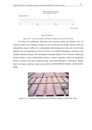 Relatório Final de IC - Concepção e análise de estruturas de edifícios em Concreto Armado
65
Vigotas pré-fabricadas
Concreto lançado sobre os os
blocos cerâmicos e vigotas
Armadura da mesa
Bloco cerâmico
Figura 2.53 – Laje nervurada com blocos cerâmicos como material inerte.
Os blocos de enchimento fabricados com concreto celular são bastante leves. O
concreto celular é um composto formado de uma mistura de areia média, cimento, fibras de
polipropileno, água e bolhas de ar incorporadas uniformemente na massa, por meio de uma
espuma com uma densidade em torno de 80 g/l. É um material homogêneo, resistente e tem
medidas uniformes (Figura 2.54), facilitando a execução (Figura 2.55). O concreto celular tem
elevada fluidez e baixa condutividade térmica, e possui excelentes índices de isolamento
térmico e acústico. Sua massa específica pode variar entre 500 kg/m³ a 1200 kg/m³. Quanto
maior sua massa específica, maior sua resistência (FIGUEIREDO FILHO e CARVALHO,
2004).
Figura 2.54 – Dimensões homogêneas (FIGUEIREDO FILHO e CARVALHO, 2004).
 