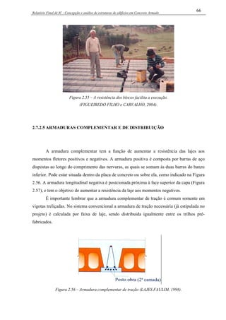 Relatório Final de IC - Concepção e análise de estruturas de edifícios em Concreto Armado
66
Figura 2.55 – A resistência dos blocos facilita a execução.
(FIGUEIREDO FILHO e CARVALHO, 2004).
2.7.2.5 ARMADURAS COMPLEMENTAR E DE DISTRIBUIÇÃO
A armadura complementar tem a função de aumentar a resistência das lajes aos
momentos fletores positivos e negativos. A armadura positiva é composta por barras de aço
dispostas ao longo do comprimento das nervuras, as quais se somam às duas barras do banzo
inferior. Pode estar situada dentro da placa de concreto ou sobre ela, como indicado na Figura
2.56. A armadura longitudinal negativa é posicionada próxima à face superior da capa (Figura
2.57), e tem o objetivo de aumentar a resistência da laje aos momentos negativos.
É importante lembrar que a armadura complementar de tração é comum somente em
vigotas treliçadas. No sistema convencional a armadura de tração necessária (já estipulada no
projeto) é calculada por faixa de laje, sendo distribuida igualmente entre os trilhos pré-
fabricados.
Figura 2.56 – Armadura complementar de tração (LAJES FAULIM, 1998).
 