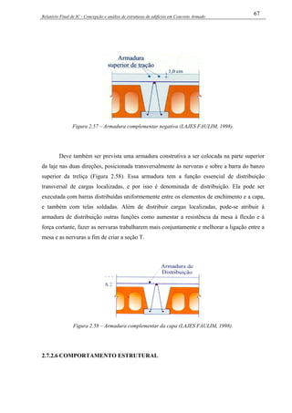 Relatório Final de IC - Concepção e análise de estruturas de edifícios em Concreto Armado
67
Figura 2.57 – Armadura complementar negativa (LAJES FAULIM, 1998).
Deve também ser prevista uma armadura construtiva a ser colocada na parte superior
da laje nas duas direções, posicionada transversalmente às nervuras e sobre a barra do banzo
superior da treliça (Figura 2.58). Essa armadura tem a função essencial de distribuição
transversal de cargas localizadas, e por isso é denominada de distribuição. Ela pode ser
executada com barras distribuídas uniformemente entre os elementos de enchimento e a capa,
e também com telas soldadas. Além de distribuir cargas localizadas, pode-se atribuir à
armadura de distribuição outras funções como aumentar a resistência da mesa à flexão e à
força cortante, fazer as nervuras trabalharem mais conjuntamente e melhorar a ligação entre a
mesa e as nervuras a fim de criar a seção T.
Figura 2.58 – Armadura complementar da capa (LAJES FAULIM, 1998).
2.7.2.6 COMPORTAMENTO ESTRUTURAL
 