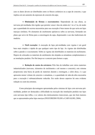 Relatório Final de IC - Concepção e análise de estruturas de edifícios em Concreto Armado
69
caso os dutos devem ser distribuídos entre os blocos cerâmicos ou a capa de concreto, o que
implica em um aumento da espessura de concreto da capa;
• Diminuição de fôrmas e escoramentos: Dependendo da sua altura, as
nervuras pré-moldadas têm rigidez que permite vencer vãos da ordem de 1 m a 2 m, de modo
que a quantidade de escoras necessárias para sua execução é bem menor do que seria em lajes
maciças similares. Os elementos de enchimento apóiam-se sobre as nervuras, formando um
plano que serve de fôrma para a concretagem da capa, dispensando o uso das tradicionais de
madeira;
• Fácil execução: A execução de lajes pré-moldadas com vigotas é em geral
bem mais simples e rápida do que qualquer outro tipo de laje. As vigotas são distribuídas
sobre a parede e o escoramento. Sobre as vigotas são distribuídos os materiais de enchimento.
Depois de colocados os materiais de enchimento são alojadas as armaduras complementares e
as instalações prediais. Por fim lança-se o concreto para formar a capa;
• Redução de custos da estrutura: Pelo fato de trabalhar com vários materiais
industrializados (nervuras, elementos de enchimento e até mesmo o concreto), este sistema
proporciona uma baixa de perda de materiais durante a montagem, e além disso, é o que
apresenta menor volume de concreto e armaduras, e a quantidade de mão-de-obra necessária
para a execução é substancialmente reduzida. Em razão desses aspectos há uma evidente
redução no custo da estrutura.
Como principais desvantagens apresentadas pelos sistemas de lajes com nervuras pré-
moldadas, podem ser destacadas a dificuldade na execução das instalações prediais nas lajes
com nervuras tipo trilho, e os valores dos deslocamentos transversais, que são bem maiores
que os apresentados pelas lajes maciças (FIGUEIREDO FILHO e CARVALHO, 2004).
 