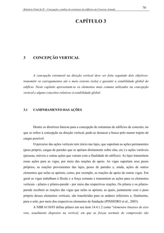 Relatório Final de IC - Concepção e análise de estruturas de edifícios em Concreto Armado
70
CAPÍTULO 3
3 CONCEPÇÃO VERTICAL
A concepção estrutural na direção vertical deve ser feita seguindo dois objetivos:
transmitir os carregamentos até o meio externo (solo) e garantir a estabilidade global do
edifício. Neste capítulo apresentam-se os elementos mais comuns utilizados na concepção
vertical e alguns conceitos relativos à estabilidade global.
3.1 CAMINHAMENTO DAS AÇÕES
Dentre as diretrizes básicas para a concepção de estruturas de edifícios de concreto, no
que se refere à concepção na direção vertical, pode-se destacar a busca pelo menor trajeto de
cargas possível.
O percurso das ações verticais tem início nas lajes, que suportam as ações permanentes
(peso próprio, cargas de paredes que se apóiam diretamente sobre elas, etc.) e ações variáveis
(pessoas, móveis e outras ações que variam com a finalidade do edifício). As lajes transmitem
essas ações para as vigas, por meio das reações de apoio. As vigas suportam seus pesos
próprios, as reações provenientes das lajes, pesos de paredes e, ainda, ações de outros
elementos que nelas se apóiem, como, por exemplo, as reações de apoio de outras vigas. Em
geral as vigas trabalham à flexão e a força cortante e transmitem as ações para os elementos
verticais - pilares e pilares-parede - por meio das respectivas reações. Os pilares e os pilares-
parede recebem as reações das vigas que neles se apóiam, as quais, juntamente com o peso
próprio desses elementos verticais, são transferidas para os andares inferiores e, finalmente,
para o solo, por meio dos respectivos elementos de fundação (PINHEIRO et al., 2003).
A NBR 6118/03 define pilares em seu item 14.4.1.2 como “elementos lineares de eixo
reto, usualmente dispostos na vertical, em que as forças normais de compressão são
 