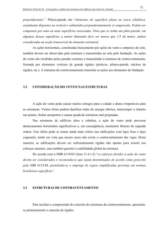 Relatório Final de IC - Concepção e análise de estruturas de edifícios em Concreto Armado
71
preponderantes”. Pilares-parede são “elementos de superfície plana ou casca cilíndrica,
usualmente dispostos na vertical e submetidos preponderantemente à compressão. Podem ser
compostos por uma ou mais superfícies associadas. Para que se tenha um pilar-parede, em
algumas dessas superfícies a menor dimensão deve ser menos que 1/5 da maior, ambas
consideradas na seção transversal do elemento estrutural.
As ações horizontais, constituídas basicamente por ações do vento e empuxos do solo,
também devem ser absorvidas pela estrutura e transmitidas ao solo pela fundação. As ações
do vento são recebidas pelas paredes externas e transmitidas à estrutura de contraventamento,
formada por elementos verticais de grande rigidez (pórticos, pilares-parede, núcleos de
rigidez, etc.). A estrutura de contraventamento transmite as ações aos elementos de fundação.
3.2 CONSIDERAÇÃO DO VENTO NAS ESTRUTURAS
A ação do vento pode causar muitos estragos para a cidade e danos irreparáveis para
as estruturas. Ventos fortes podem danificar redes de energia elétrica, interromper o trânsito
nas pontes, fechar aeroportos e causar queda de estruturas mal projetadas.
Nas estruturas de edifícios altos e esbeltos, a ação do vento pode provocar
deslocamentos horizontais significativos e, em conseqüência, momentos fletores de segunda
ordem. Este efeito pode se tornar ainda mais crítico nas edificações com lajes lisas e lajes
cogumelo, tendo em vista que nesses casos não existe o contraventamento das vigas. Desta
maneira, as edificações devem ser suficientemente rígidas não apenas para resistir aos
esforços atuantes, mas também garantir a estabilidade global da estrutura.
De acordo com a NBR 6118/03 (item 11.4.1.2) “os esforços devidos à ação do vento
devem ser considerados e recomenda-se que sejam determinados de acordo como prescrito
pela NBR 6123/88, permitindo-se o emprego de regras simplificadas previstas em normas
brasileiras específicas”.
3.3 ESTRUTURAS DE CONTRAVENTAMENTO
Para auxiliar a compreensão do conceito de estruturas de contraventamento, apresenta-
se primeiramente o conceito de rigidez.
 