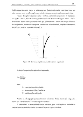 Relatório Final de IC - Concepção e análise de estruturas de edifícios em Concreto Armado
73
(indeformada) enquanto recebe as ações externas. Quanto mais rígida a estrutura como um
todo, menores serão as deformações provenientes dos carregamentos aplicados na estrutura.
No caso das ações horizontais sobre o edifício, a principal característica do elemento é
sua rigidez à flexão, definida como o produto do módulo de elasticidade pela inércia à flexão
do elemento. Desta forma, pode-se afirmar que, quanto maior a inércia em relação à direção
do carregamento, maior será sua rigidez. Para facilitar o entendimento, simplifique a estrutura
do edifício a um pilar engastado (Figura 3.3).
fQ
L
Figura 3.3 – Estrutura simplificada do edifício (barra engastada).
A flecha f no topo da barra é dada pela equação:
EI120
LQ11
f
4
⋅
⋅⋅
=
onde:
Q = carga horizontal distribuída;
L = comprimento (altura) da barra;
EI = rigidez da barra à flexão.
Percebe-se pela equação que quanto maior a inércia à flexão, maior será a rigidez e
menor será o deslocamento f da barra engastada na base.
É fundamental o entendimento desses conceitos, pois a definição de estrutura de
contraventamento está diretamente ligada à definição de rigidez estrutural.
 