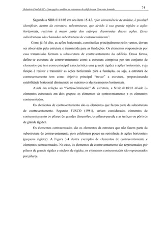 Relatório Final de IC - Concepção e análise de estruturas de edifícios em Concreto Armado
74
Segundo a NBR 6118/03 em seu item 15.4.3, “por conveniência de análise, é possível
identificar, dentro da estrutura, subestruturas, que devido à sua grande rigidez a ações
horizontais, resistem à maior parte dos esforços decorrentes dessas ações. Essas
subestruturas são chamadas subestruturas de contraventamento”.
Como já foi dito, as ações horizontais, constituídas principalmente pelos ventos, devem
ser absorvidas pela estrutura e transmitida para as fundações. Os elementos responsáveis por
essa transmissão formam a subestrutura de contraventamento do edifício. Dessa forma,
define-se estrutura de contraventamento como a estrutura composta por um conjunto de
elementos que tem como principal característica uma grande rigidez a ações horizontais, cuja
função é resistir e transmitir as ações horizontais para a fundação, ou seja, a estrutura de
contraventamento tem como objetivo principal “travar” a estrutura, proporcionando
estabilidade horizontal diminuindo ao máximo os deslocamentos horizontais.
Ainda em relação ao “contraventamento” da estrutura, a NBR 6118/03 divide os
elementos estruturais em dois grupos: os elementos de contraventamento e os elementos
contraventados.
Os elementos de contraventamento são os elementos que fazem parte da subestrutura
de contraventamento. Segundo FUSCO (1981), seriam considerados elementos de
contraventamento os pilares de grandes dimensões, os pilares-parede e as treliças ou pórticos
de grande rigidez.
Os elementos contraventados são os elementos da estrutura que não fazem parte da
subestrutura de contraventamento, pois colaboram pouco na resistência às ações horizontais
(pequena rigidez). A Figura 3.4 ilustra exemplos de elementos de contraventamento e
elementos contraventados. No caso, os elementos de contraventamento são representados por
pilares de grande rigidez e núcleos de rigidez, os elementos contraventados são representados
por pilares.
 