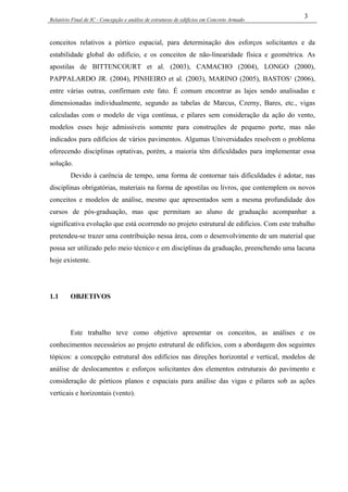 Relatório Final de IC - Concepção e análise de estruturas de edifícios em Concreto Armado
3
conceitos relativos a pórtico espacial, para determinação dos esforços solicitantes e da
estabilidade global do edifício, e os conceitos de não-linearidade física e geométrica. As
apostilas de BITTENCOURT et al. (2003), CAMACHO (2004), LONGO (2000),
PAPPALARDO JR. (2004), PINHEIRO et al. (2003), MARINO (2005), BASTOS¹ (2006),
entre várias outras, confirmam este fato. É comum encontrar as lajes sendo analisadas e
dimensionadas individualmente, segundo as tabelas de Marcus, Czerny, Bares, etc., vigas
calculadas com o modelo de viga contínua, e pilares sem consideração da ação do vento,
modelos esses hoje admissíveis somente para construções de pequeno porte, mas não
indicados para edifícios de vários pavimentos. Algumas Universidades resolvem o problema
oferecendo disciplinas optativas, porém, a maioria têm dificuldades para implementar essa
solução.
Devido à carência de tempo, uma forma de contornar tais dificuldades é adotar, nas
disciplinas obrigatórias, materiais na forma de apostilas ou livros, que contemplem os novos
conceitos e modelos de análise, mesmo que apresentados sem a mesma profundidade dos
cursos de pós-graduação, mas que permitam ao aluno de graduação acompanhar a
significativa evolução que está ocorrendo no projeto estrutural de edifícios. Com este trabalho
pretendeu-se trazer uma contribuição nessa área, com o desenvolvimento de um material que
possa ser utilizado pelo meio técnico e em disciplinas da graduação, preenchendo uma lacuna
hoje existente.
1.1 OBJETIVOS
Este trabalho teve como objetivo apresentar os conceitos, as análises e os
conhecimentos necessários ao projeto estrutural de edifícios, com a abordagem dos seguintes
tópicos: a concepção estrutural dos edifícios nas direções horizontal e vertical, modelos de
análise de deslocamentos e esforços solicitantes dos elementos estruturais do pavimento e
consideração de pórticos planos e espaciais para análise das vigas e pilares sob as ações
verticais e horizontais (vento).
 