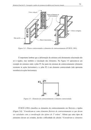 Relatório Final de IC - Concepção e análise de estruturas de edifícios em Concreto Armado
75
Figura 3.4 – Pilares contraventados e elementos de contraventamento (FUSCO, 1981).
É importante lembrar que a deformação da estrutura está diretamente relacionada não
só à rigidez, mas também a vinculação dos elementos. Na Figura 3.5 apresenta-se um
exemplo de estrutura onde o pilar P1 faz parte da estrutura de contraventamento (elemento
resistente às ações horizontais) e o pilar P2 é um elemento contraventado (não apresenta
resistência às ações horizontais).
Figura 3.5 – Elemento de contraventamento e elemento contraventado.
FUSCO (1981) classifica os elementos de contraventamento em flexíveis e rígidos
(Figura 3.6). “Consideram-se como elementos flexíveis de contraventamento os que devem
ser calculados com a consideração dos efeitos de 2ª ordem”. Afirma que estes tipos de
elementos devem ser evitados, devido a dificuldade do cálculo. “Consideram-se elementos
 