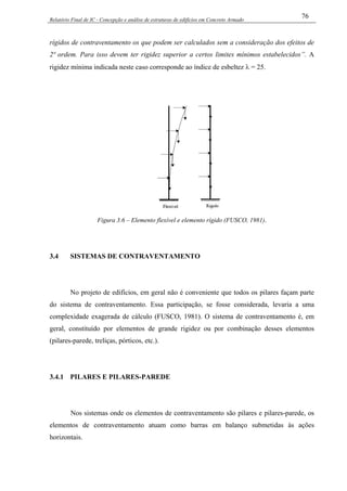 Relatório Final de IC - Concepção e análise de estruturas de edifícios em Concreto Armado
76
rígidos de contraventamento os que podem ser calculados sem a consideração dos efeitos de
2ª ordem. Para isso devem ter rigidez superior a certos limites mínimos estabelecidos”. A
rigidez mínima indicada neste caso corresponde ao índice de esbeltez λ = 25.
Figura 3.6 – Elemento flexível e elemento rígido (FUSCO, 1981).
3.4 SISTEMAS DE CONTRAVENTAMENTO
No projeto de edifícios, em geral não é conveniente que todos os pilares façam parte
do sistema de contraventamento. Essa participação, se fosse considerada, levaria a uma
complexidade exagerada de cálculo (FUSCO, 1981). O sistema de contraventamento é, em
geral, constituído por elementos de grande rigidez ou por combinação desses elementos
(pilares-parede, treliças, pórticos, etc.).
3.4.1 PILARES E PILARES-PAREDE
Nos sistemas onde os elementos de contraventamento são pilares e pilares-parede, os
elementos de contraventamento atuam como barras em balanço submetidas às ações
horizontais.
 