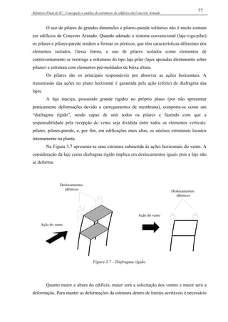Relatório Final de IC - Concepção e análise de estruturas de edifícios em Concreto Armado
77
O uso de pilares de grandes dimensões e pilares-parede solitários não é muito comum
em edifícios de Concreto Armado. Quando adotado o sistema convencional (laje-viga-pilar)
os pilares e pilares-parede tendem a formar os pórticos, que têm características diferentes dos
elementos isolados. Dessa forma, o uso de pilares isolados como elementos de
contraventamento se restringe a estruturas do tipo laje-pilar (lajes apoiadas diretamente sobre
pilares) e estrutura com elementos pré-moldados de baixa altura.
Os pilares são os principais responsáveis por absorver as ações horizontais. A
transmissão das ações no plano horizontal é garantida pela ação (efeito) de diafragma das
lajes.
A laje maciça, possuindo grande rigidez no próprio plano (por não apresentar
praticamente deformações devido a carregamentos de membrana), comporta-se como um
“diafragma rígido”, sendo capaz de unir todos os pilares e fazendo com que a
responsabilidade pela recepção do vento seja dividida entre todos os elementos verticais:
pilares, pilares-parede, e, por fim, em edificações mais altas, os núcleos estruturais locados
internamente na planta.
Na Figura 3.7 apresenta-se uma estrutura submetida às ações horizontais do vento. A
consideração da laje como diafragma rígido implica em deslocamentos iguais pois a laje não
se deforma.
Deslocamentos
idênticos
Ação do vento
Deslocamentos
idênticos
Ação do vento
Figura 3.7 – Diafragma rígido.
Quanto maior a altura do edifício, maior será a solicitação dos ventos e maior será a
deformação. Para manter as deformações da estrutura dentro de limites aceitáveis é necessário
 