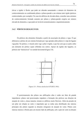 Relatório Final de IC - Concepção e análise de estruturas de edifícios em Concreto Armado
78
elevar a rigidez à flexão, que pode ser alterada aumentando o número de elementos de
contraventamento ou combinando pilares e pilares-parede a um sistema mais rígido (pórticos
contraventados, por exemplo). No caso de edifícios de elevada altura, conceber uma estrutura
de contraventamento formada somente por pilares e pilares-parede exigiria um número
elevado de elementos, o que pode ser inviável economicamente e arquitetonicamente.
3.4.2 PÓRTICOS DESLOCÁVEIS
Os pórticos são elementos formados a partir da associação de pilares e vigas. O que
diferencia o pórtico de um sistema formado por viga apoiada sobre pilares é o tipo de ligação
viga-pilar. No pórtico, o vínculo entre viga e pilar é rígido, o que faz com que as ações sobre
um elemento do pórtico sejam refletidas nos outros. Apesar da rigidez das ligações, os
pórticos são “deslocáveis” no sentido horizontal (Figura 3.8).
Figura 3.8 – Pórtico deslocável (FUSCO, 1981).
O posicionamento dos pilares nas edificações altas é então um fator de grande
importância: pilares mal posicionados impedem a formação dos pórticos nas direções de
atuação do vento e, dessa maneira, tornam os edifícios muito flexíveis. Além da posição de
um pilar em relação ao outro é importante que se tenha uma distribuição das inércias
principais dos pilares segundo as direções ortogonais de atuação do vento. Pilares com
inércias maiores à flexão para um mesmo lado da edificação, sob a ação do vento na direção
 