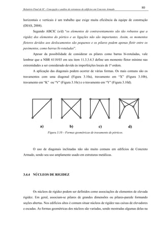 Relatório Final de IC - Concepção e análise de estruturas de edifícios em Concreto Armado
80
horizontais e verticais é um trabalho que exige muita eficiência da equipe de construção
(DIAS, 2004).
Segundo ABCIC (s/d) “os elementos de contraventamento são tão robustos que a
rigidez dos elementos do pórtico e as ligações não são importantes. Assim, os momentos
fletores devidos aos deslocamentos são pequenos e os pilares podem apenas fletir entre os
pavimentos, como barras bi-rotuladas”.
Apesar da possibilidade de considerar os pilares como barras bi-rotuladas, vale
lembrar que a NBR 6118/03 em seu item 11.3.3.4.3 define um momento fletor mínimo nas
extremidades a ser considerado devido às imperfeições locais de 1ª ordem.
A aplicação das diagonais podem ocorrer de várias formas. Os mais comuns são os
travamentos com uma diagonal (Figura 3.10a), travamento em “X” (Figura 3.10b),
travamento em “K” ou “V” (Figura 3.10c) e o travamento em “Y” (Figura 3.10d).
a) b) c) d)
Figura 3.10 – Formas geométricas de travamento de pórticos.
O uso de diagonais inclinadas não são muito comuns em edifícios de Concreto
Armado, sendo seu uso amplamente usado em estruturas metálicas.
3.4.4 NÚCLEOS DE RIGIDEZ
Os núcleos de rigidez podem ser definidos como associações de elementos de elevada
rigidez. Em geral, associam-se pilares de grandes dimensões ou pilares-parede formando
seções abertas. Nos edifícios altos é comum situar núcleos de rigidez nas caixas de elevadores
e escadas. As formas geométricas dos núcleos são variadas, sendo mostradas algumas delas na
 