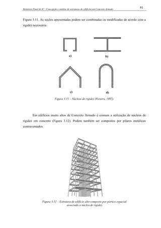 Relatório Final de IC - Concepção e análise de estruturas de edifícios em Concreto Armado
81
Figura 3.11. As seções apresentadas podem ser combinadas ou modificadas de acordo com a
rigidez necessária.
Figura 3.11 – Núcleos de rigidez (Pereira, 1997).
Em edifícios muito altos de Concreto Armado é comum a utilização de núcleos de
rigidez em concreto (Figura 3.12). Podem também ser compostos por pilares metálicos
contraventados.
Figura 3.12 – Estrutura de edifício alto composto por pórtico espacial
associado a núcleo de rigidez.
 